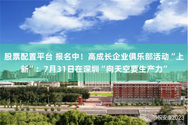 股票配置平台 报名中！高成长企业俱乐部活动“上新”：7月31日在深圳“向天空要生产力”