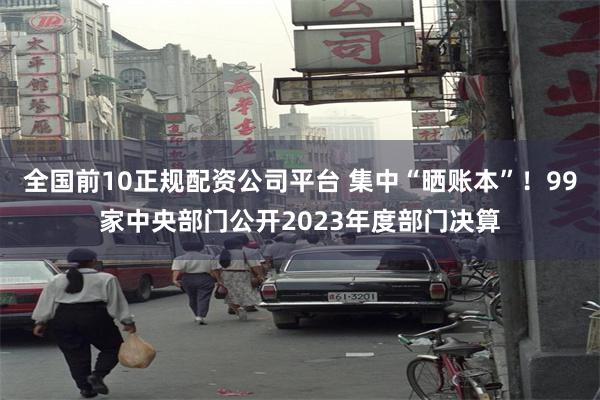 全国前10正规配资公司平台 集中“晒账本”！99家中央部门公开2023年度部门决算