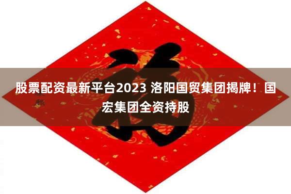 股票配资最新平台2023 洛阳国贸集团揭牌！国宏集团全资持股