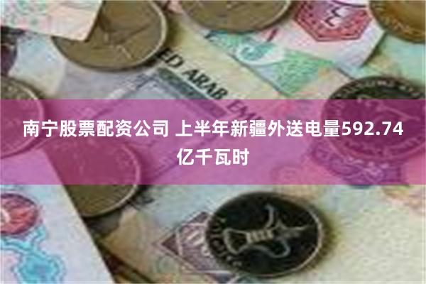 南宁股票配资公司 上半年新疆外送电量592.74亿千瓦时