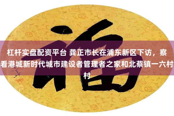 杠杆实盘配资平台 龚正市长在浦东新区下访，察看港城新时代城市建设者管理者之家和北蔡镇一六村