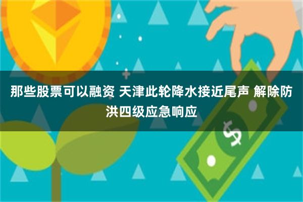 那些股票可以融资 天津此轮降水接近尾声 解除防洪四级应急响应