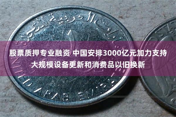 股票质押专业融资 中国安排3000亿元加力支持大规模设备更新和消费品以旧换新