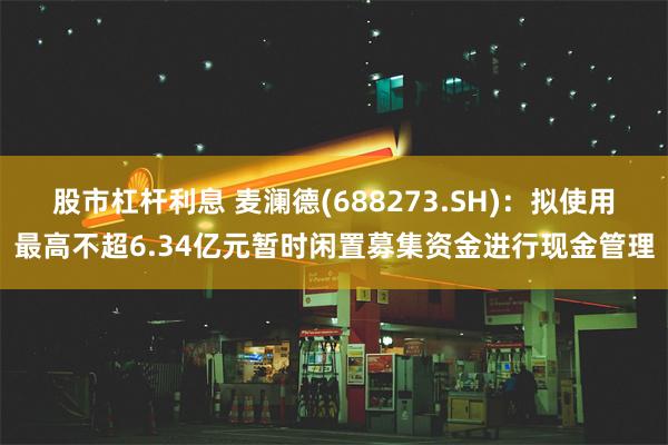 股市杠杆利息 麦澜德(688273.SH)：拟使用最高不超6.34亿元暂时闲置募集资金进行现金管理