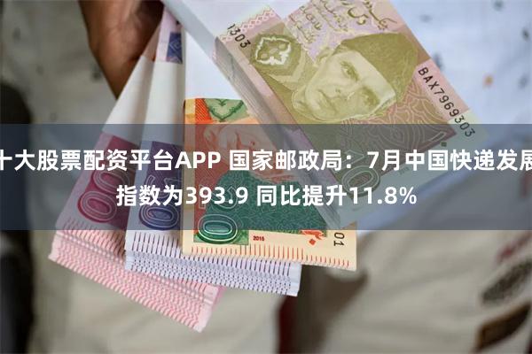 十大股票配资平台APP 国家邮政局：7月中国快递发展指数为393.9 同比提升11.8%