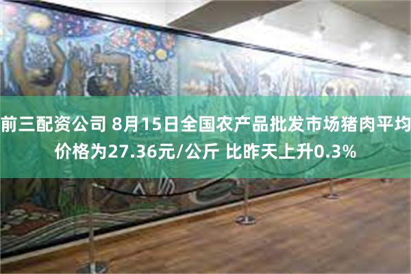 前三配资公司 8月15日全国农产品批发市场猪肉平均价格为27.36元/公斤 比昨天上升0.3%