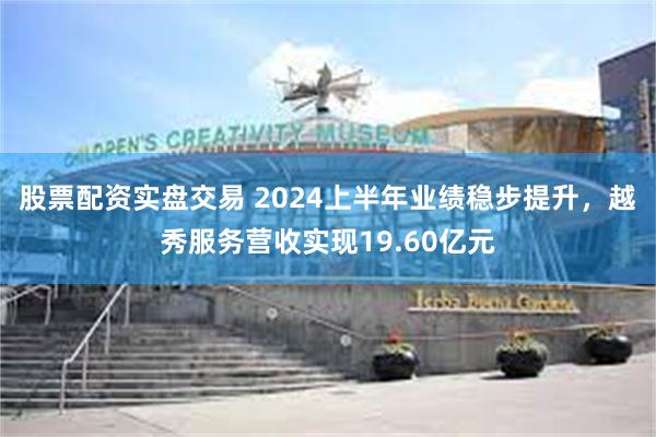 股票配资实盘交易 2024上半年业绩稳步提升，越秀服务营收实现19.60亿元