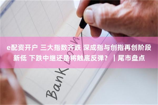 e配资开户 三大指数齐跌 深成指与创指再创阶段新低 下跌中继还是将触底反弹？｜尾市盘点