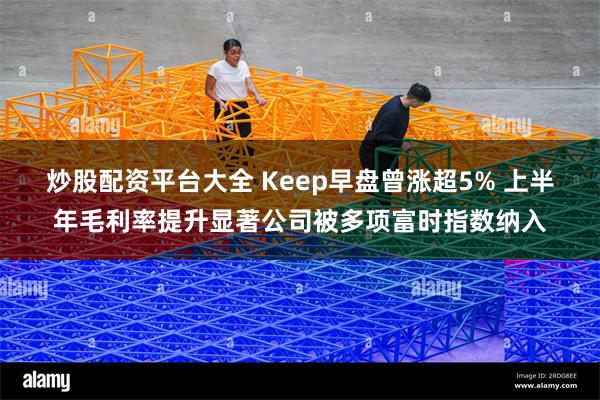 炒股配资平台大全 Keep早盘曾涨超5% 上半年毛利率提升显著公司被多项富时指数纳入