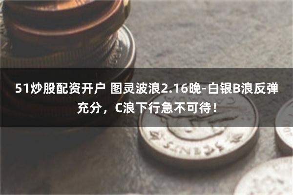 51炒股配资开户 图灵波浪2.16晚-白银B浪反弹充分，C浪下行急不可待！