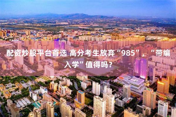 配资炒股平台首选 高分考生放弃“985”，“带编入学”值得吗？