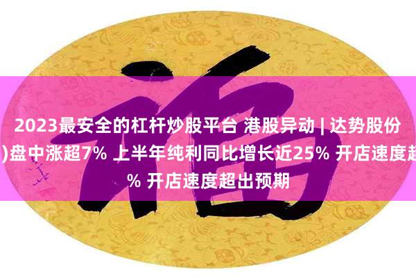 2023最安全的杠杆炒股平台 港股异动 | 达势股份(01405)盘中涨超7% 上半年纯利同比增长近25% 开店速度超出预期