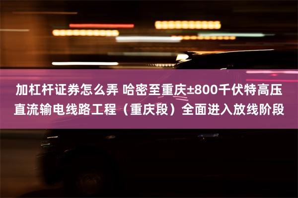 加杠杆证券怎么弄 哈密至重庆±800千伏特高压直流输电线路工程（重庆段）全面进入放线阶段