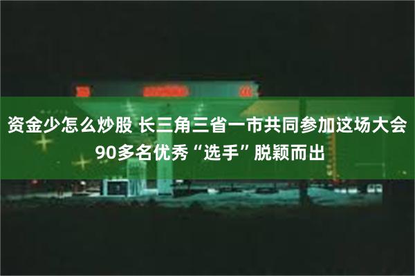 资金少怎么炒股 长三角三省一市共同参加这场大会 90多名优秀“选手”脱颖而出