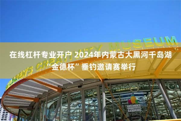 在线杠杆专业开户 2024年内蒙古大黑河千岛湖“金德杯”垂钓邀请赛举行