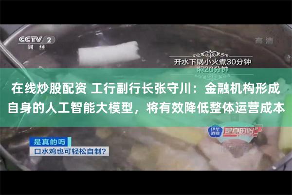 在线炒股配资 工行副行长张守川：金融机构形成自身的人工智能大模型，将有效降低整体运营成本