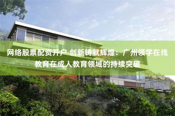 网络股票配资开户 创新铸就辉煌：广州领学在线教育在成人教育领域的持续突破