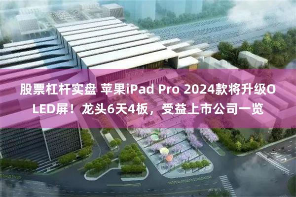 股票杠杆实盘 苹果iPad Pro 2024款将升级OLED屏！龙头6天4板，受益上市公司一览