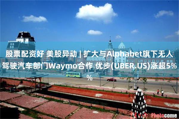 股票配资好 美股异动 | 扩大与Alphabet旗下无人驾驶汽车部门Waymo合作 优步(UBER.US)涨超5%