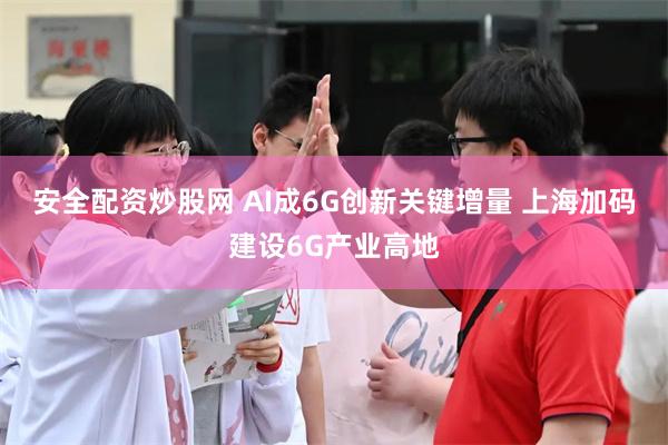 安全配资炒股网 AI成6G创新关键增量 上海加码建设6G产业高地