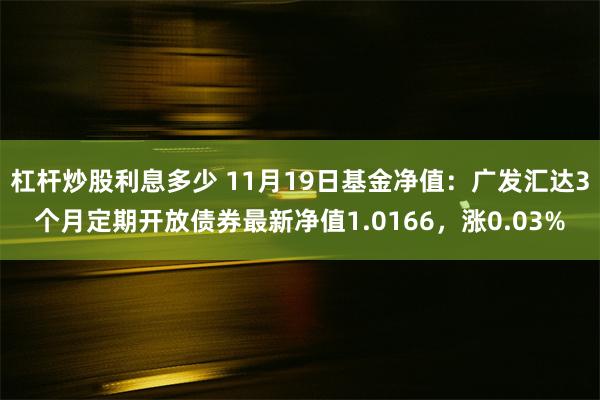 杠杆炒股利息多少 11月19日基金净值：广发汇达3个月定期开放债券最新净值1.0166，涨0.03%