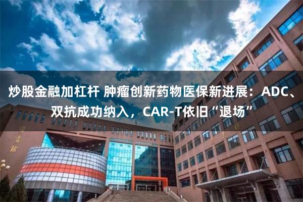 炒股金融加杠杆 肿瘤创新药物医保新进展：ADC、双抗成功纳入，CAR-T依旧“退场”