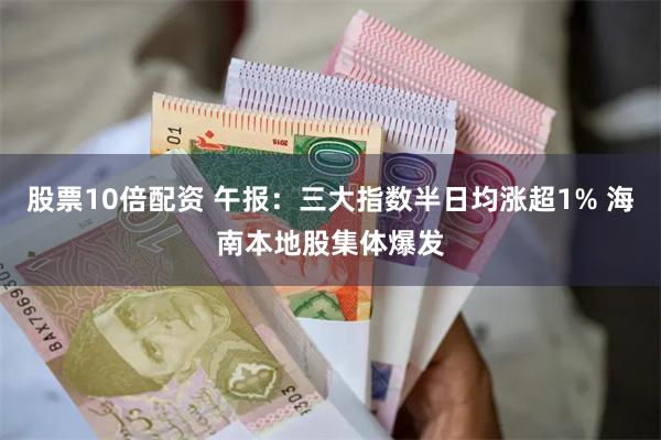 股票10倍配资 午报：三大指数半日均涨超1% 海南本地股集体爆发