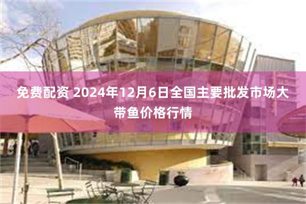 免费配资 2024年12月6日全国主要批发市场大带鱼价格行情