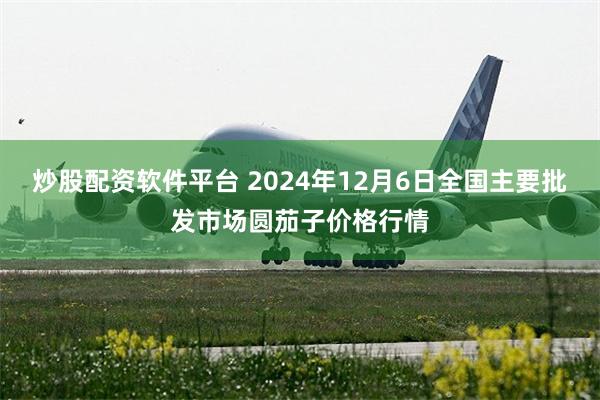 炒股配资软件平台 2024年12月6日全国主要批发市场圆茄子价格行情