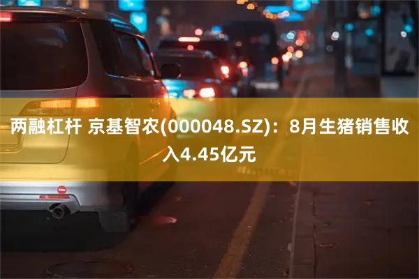 两融杠杆 京基智农(000048.SZ)：8月生猪销售收入4.45亿元