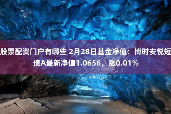 股票配资门户有哪些 2月28日基金净值：博时安悦短债A最新净值1.0656，涨0.01%