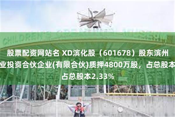 股票配资网站名 XD滨化股（601678）股东滨州和宜产业投资合伙企业(有限合伙)质押4800万股，占总股本2.33%