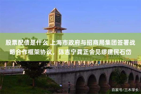 股票配债是什么 上海市政府与招商局集团签署战略合作框架协议，陈吉宁龚正会见缪建民石岱